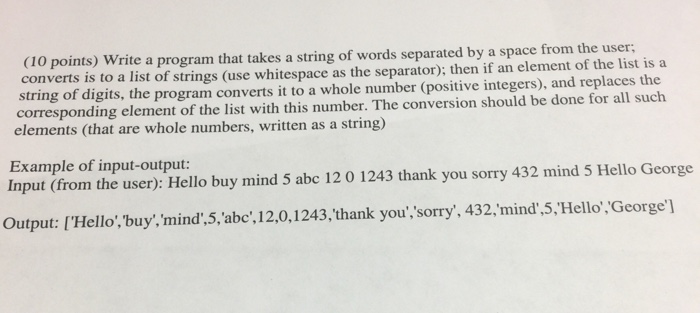 (10 points) Write a program that takes a string of words separated by a space from the user: rts is to a list of strings (use whitespace as the separator); then if an element of the list is a conve string of digits, the program converts it to a whole number (positive integers), and replaces the corresponding element of the list with this number. The conversion should be done for all such elements (that are whole numbers, written as a string) Example of input-output: Input (from the user): Hello buy mind 5 abc 12 0 1243 thank you sorry 432 mind 5 Hello George Output: [ Hello, buy,mind,5, abc , ? 201 243, thank you,sorry, 432, mind ,5. Hello ,George I