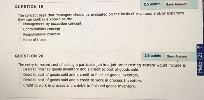 2.5 points Save Answer QUESTION 19 The concept says that managers should be evaluated on the basis of revenues and/or expenses they can control is known as the: Management by exception concept. Controllability concept. Responsibility concept. None of these. K- QUESTION 20 2.5 points Save Answer The entry to record cost of selling a particular job in a job-order costing system would include a: Debit to finished goods inventory and a credit to cost of goods sold Debit to cost of goods sold and a credit to finished goods inventory. Debit to cost of goods sold and a credit to work in process Inventory Credit to work in process and a debit to finished goods Inventory