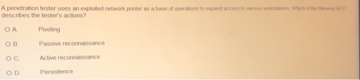 A penetration tester uses an exploited network printer as a base of operations to expand access to vaous waksttons whehof tobdourg BEST describes the testers actions? OA O B. OC O D Pivoting Passive reconnaissance Active reconnaissance Persistence