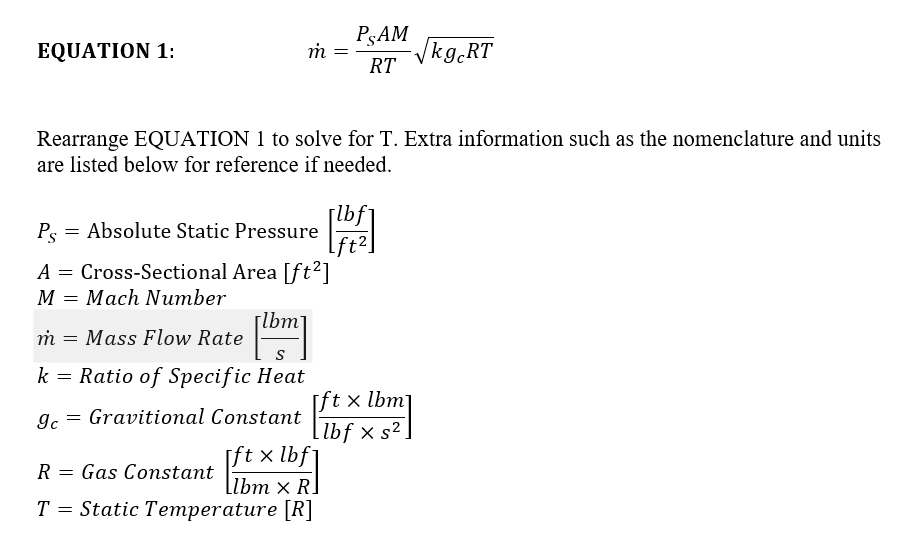 PşAM RT EQUATION 1: Rearrange EQUATION 1 to solve for T. Extra information such as the nomenclature and units are listed below for reference if needed lb PAbsolute Static Pressure 2 A Cross-Sectional Area [ft2] M Mach Number mMass Flow Rate kRatio of Specific Heat gc Gravitional Constant R Gas Constant T Static Temperature [R] lbm ft x lbm ft x lbf lbm x H