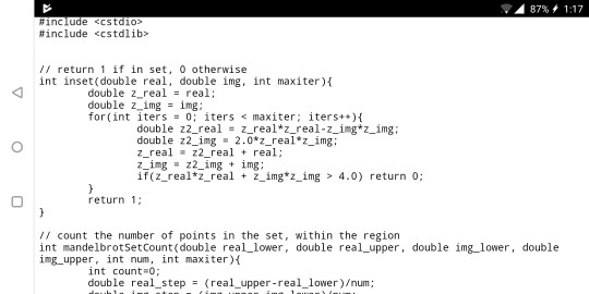 87% 1:17 #include «cstdlib> return 1 if in set, 0 otherwise int inset (double real, double img, int maxiter) double z real-real: double z-ing img ; for(int iters = 0; iters <max iter; iters++){ double z2-real z_realtz-real-z-ing*z-img ; double z2-ing = 2.0%-realz-ing: z_realz2_real real; if (z real*z real+ z img*z img> 4.0) return 0; return 1 // count the number of points in the set, within the region int mandelbrotSetCount (double real_lower, double real_upper, double img_lower, double img upper, int num, int maxiter) int count o double real step(real upper-real_lower)/num