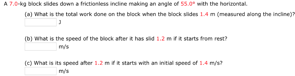 A 7.0-kg block slides down a frictionless incline making an angle of 55.0° with the horizontal (a) What is the total work done on the block when the block slides 1.4 m (measured along the incline)? (b) What is the speed of the block after it has slid 1.2 m if it starts from rest? m/s (c) What is its speed after 1.2 m if it starts with an initial speed of 1.4 m/s? m/s