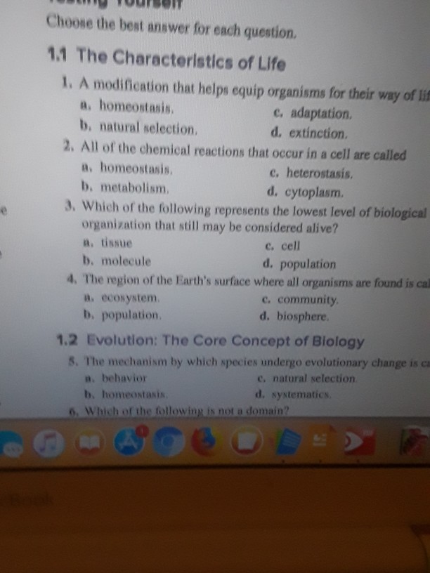 Choose the best answer for each question. 1.1 The Characteristics of Life 1. A modification that helps equip organisms for their way of lif a, homeostasis b, natural selection. e, adaptation. d, extinction. 2. All of the chemical reactions that occur in a cell are called a, homeostasis b. metabolism. e, heterostasis. d. cytoplasm. 3. Which of the following represents the lowest level of biological organization that still may be considered alive? a, tissue b, molecule c. cell d. population 4. The region of the Earths surface where all organisms are found is cal c. community d. biosphere a, ecosystem b. population. 1.2 Evolution: The Core Concept of Biology S. The mechanism by which species undergo evolutionary change is ca a. behavior b, homeostasis c, natural selection d. systematics 6. Which of the following is not a domain?