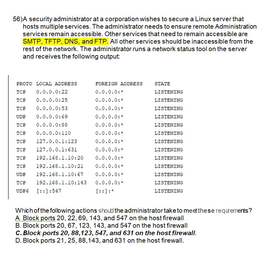 56)A security administrator at a corporation wishes to secure a Linux server that hosts multiple services. The administrator needs to ensure remote Administration services remain accessible. Other services that need to remain accessible are SMTP, TFTP, DNS, and FTP. All other services should be inaccessible from the rest of the network. The administrator runs a network status tool on the server and receives the following output: PROTO LOCAL ADDRESS TCP 0.0.0.0:22 TCP 0.0.0.0:25 TCP 0.0.0.0:53 UDP 0.0.0.0:69 TCP 0.0.0.0:88 TCP 0.0.0.0:110 TCP 127.0.0.1:123 TCP 127.0.0.1:631 TCP 192.168.1.10:20 0.0.0.0:* TCP 192.168.1.10:21 0.0.0.0: UDP 192.168.1.10:67 TCP 192.168.1.10:143 0.0.0.0: UDP6 :::547 FOREIGN ADDRESS 0.0.0.0: 0.0.0.0: 0.0.0.0:* 0.0.0.0: 0.0.0.0: 0.0.0.0: 0.0.0.0: 0.0.0.0: STATE LISTENING LISTENING LISTENING LISTENING LISTENING LISTENING LISTENING LISTENING LISTENING LISTENING LISTENING LISTENING LISTENING 0.0.0.0: Which ofthefollowing actions shoud the administrator take to meetthese requrements? A Block ports 20, 22, 69, 143, and 547 on the host firewall B. Block ports 20, 67, 123, 143, and 547 on the host firewall C. Block ports 20, 88,123, 547, and 631 on the host firewall D. Block ports 21, 25, 88,143, and 631 on the host firewall.