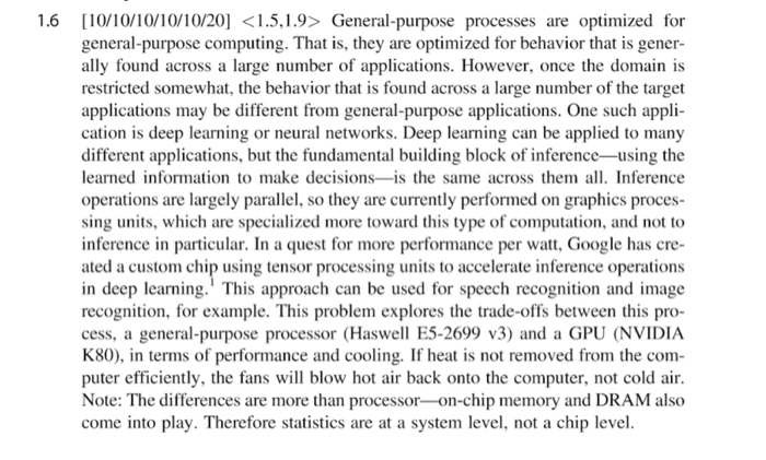 1.6 [0/00/10/10/201 <1.5,1.9> General-purpose processes are optimized for general-purpose computing. That is, they are optimized for behavior that is gener- ally found across a large number of applications. However, once the domain is restricted somewhat, the behavior that is found across a large number of the target applications may be different from general-purpose applications. One such appli cation is deep learning or neural networks. Deep learning can be applied to many different applications, but the fundamental building block of inference-using the learned information to make decisions-is the same across them 

<div class=