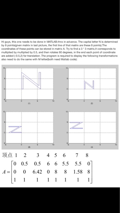 Hi guys, this one needs to be done in MATLAB.thnx in advance. The capital letter N is determined by 8 points(given matrix in last picture, the first line of that matrix are these 8 points).The coordinates of these points can be stored in matrix A. Try to find a 3 3 matrix,lt corresponds to multiplied by multiplied by 0.5, and then rotates 90 degrees, in the end each point of coordinate are added (-0.5,2) for translation .The program is required to display the following transformations also need to do the same with M letterboth need Matlab code): t) 顶点12345678 0 0.5 0.5 6 6 5.5 5.50 A- 0 0 6.42 0 8 8 1.58 8