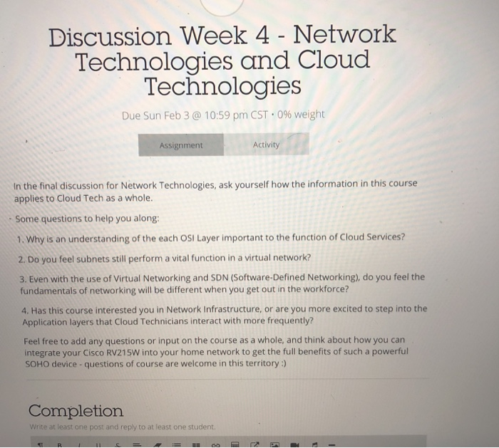 Discussion Week 4 - Network Technologies and Cloud Technologies Due Sun Feb 3 @ 10:59 pm CST-0% weight Assignment Activity In the final discussion for Network Technologies, ask yourself how the information in this course applies to Cloud Tech as a whole. Some questions to help you along 1. Why is an understanding of the each OSI Layer important to the function of Cloud Services? 2. Do you feel subnets still perform a vital function in a virtual network? 3. Even with the use of Virtual Networking and SDN (Software-Defined Networking), do you feel the fundamentals of networking 

<div class=