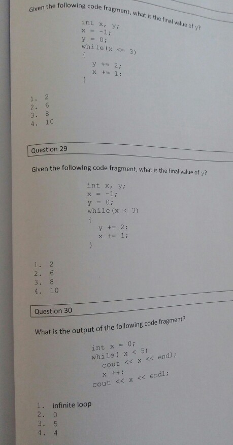 lowing code fragment, what is the final value of y? int x, Y: x=-1; while(x 3) y+= 2; x+= 1; 1. 2 2. 6 3. 8 4. 10 Question 29 n the following code fragment, what is the final value of yi? int x, y: y = 0; while (x <3) 1 y +2 2. 6 4. 10 Question 30 What is the output of the following code fragment? int x = 0; while( x <5) cout << x << endl; x ++i cout <<x << endl; . infinite loop 2. 0 4. 4