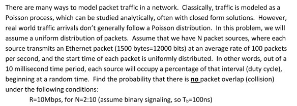 There are many ways to model packet traffic in a network. Classically, traffic is modeled as a Poisson process, which can be studied analytically, often with closed form solutions. However, real world traffic arrivals dont generally follow a Poisson distribution. In this problem, we will assume a uniform distribution of packets. Assume that we have N packet sources, where each source transmits an Ethernet packet (1500 bytes-12000 bits) at an average rate of 100 packets per second, and the start time of each packet is uniformly distributed. In other words, out of a 10 millisecond time period, each source woccupy a percentage of that interval (duty cycle) beginning at a random time. Find the probability that there is no packet overlap (collision) under the following conditions R-10Mbps, for N-2:10 (assume binary signaling, so Tb-100ns)
