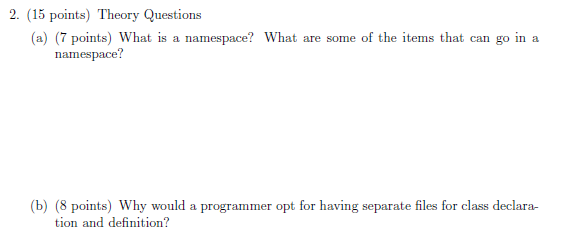 2. (15 points) Theory Questions (a) 7 points) What is a namespace? What are some of the items that can go ina namespace? (b) (8 points) Why would a programmer opt for having separate files for class declara- tion and definition?