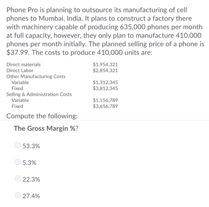 Phone Pro is planning to outsource its manufacturing of cell phones to Mumbai, India. It plans to construct a factory there with machinery capable of producing 635,000 phones per month at full capacity, however, they only plan to manufacture 410,000 phones per month initially. The planned selling price of a phone is $37.99. The costs to produce 410,000 units are Direct materials Direct Labor Other Manufacturing Costs $1,954,321 $2,854,321 Variable Fixed $1,312,345 $3,812,345 Selling & Administration Costs Variable Fixed 1,156,789 3,656,789 Compute the following: The Gross Margin %? 53.3% 5.3% 22.3% 27.4%