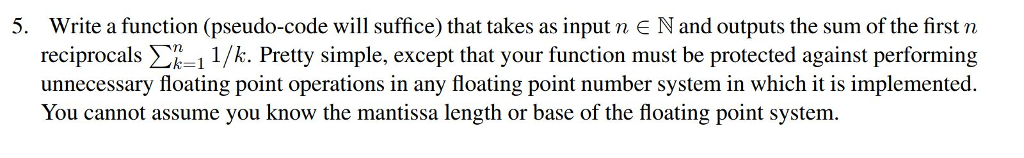 5. Write a function (pseudo-code will suffice) that takes as input n E N and outputs the sum of the first n reciprocals Σηι 1/k. Pretty simple, except that your function must be protected against performing unnecessary floating point operations in any floating point number system in which it is implemented. You cannot assume you know the mantissa length or base of the floating point system.
