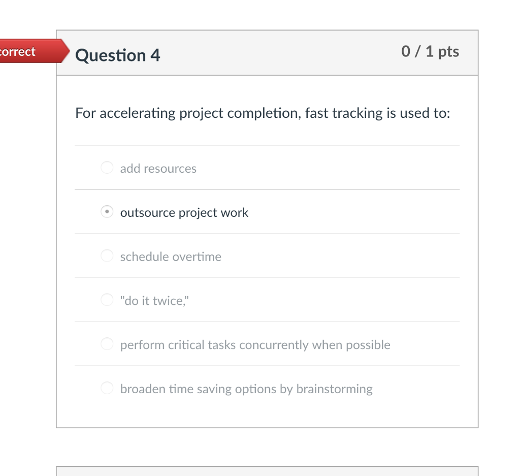 orrect Question 4 0/1 pts For accelerating project completion, fast tracking is used to: add resources outsource project work schedule overtime do it twice perform critical tasks concurrently when possible broaden time saving options by brainstorming