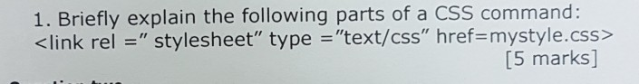 1. Briefly explain the following parts of a CSS command: <link rel - stylesheet type text/css href-mystyle.css> [5 marks]
