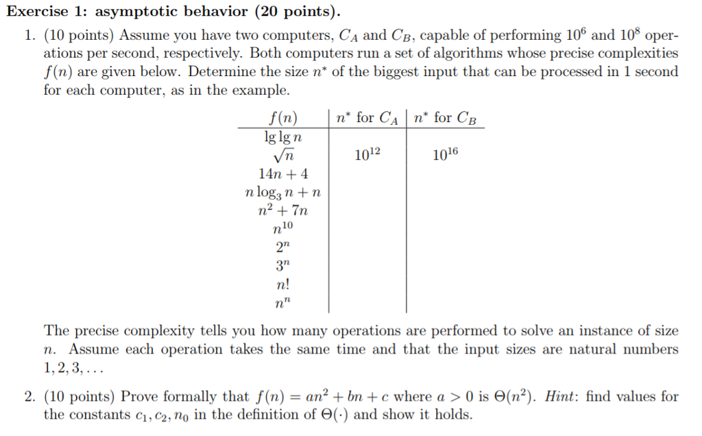 Exercise 1: asymptotic behavior (20 points) 1. (10 points) Assume you have two computers, CA and CB, capable of performing 106 and 10 oper- ations per second, respectively. Both computers run a set of algorithms whose precise complexities f(n) are given below. Determine the size n* of the biggest input that can be processed in 1 second for each computer, as in the example f(n) n for CAn for CB lg lg n Vn 14n +4 n log3 n +n 12 10 1016 10 rl 371 The precise complexity tells you how many operations are performed to solve an instance of size n. Assume each operation takes the same time and that the input sizes are natural numbers 1,2,3, 2 (10 points) Prove formally that f(n) = an2 +bn + c where a > 0 is Θ(n2). Hint: find values for the constants cı, сг, no in the definition of Θ(-) and show it holds