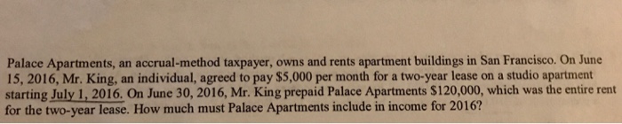 Palace Apartments, an accrual-method taxpayer, owns and rents apartment buildings in San Francisco. On June 15, 2016, Mr. King, an individual, agreed to pay $5,000 per month for a two-year lease on a studio apartment starting July 1,2016. On June 30, 2016, Mr. King prepaid Palace Apartments $120,000, which was the entire rent for the two-year lease. How much must Palace Apartments include in income for 2016?
