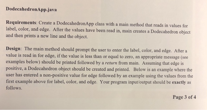 DodecahedronApp.java Requirements: Create a DodecahedronApp class with a main method that reads in values for label, color, and edge. After the values have been read in, main creates a D and then prints a new line and the object. odecahedron object Design: The main method should prompt the user to enter the label, color, and edge. After a value is read in for edge, if the value is less than or equal to zero, an appropriate message (see examples below) should be printed followed by a return from main. Assuming that edge is positive, a Dodecahedron object should be created and printed. Below is an example where the user has entered a non-positive value for edge followed by an example using the values from the first example above for label, color, and edge. Your program input/output should be exactt as follows. Page 3 of 4