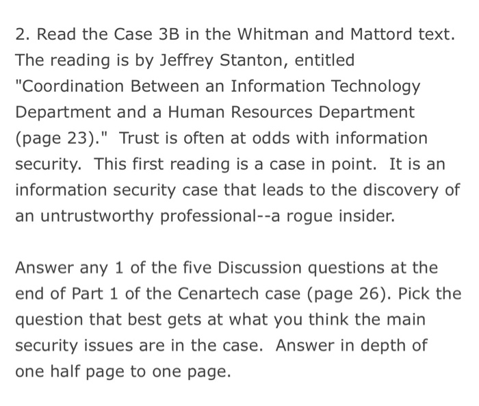 2. Read the Case 3B in the Whitman and Mattord text. The reading is by Jeffrey Stanton, entitled Coordination Between an Information Technology Department and a Human Resources Department (page 23). Trust is often at odds with information security. This first reading is a case in point. It is an information security case that leads to the discovery of an untrustworthy professional--a rogue insider. Answer any 1 of the five Discussion questions at the end of Part 1 of the Cenartech case (page 26). Pick the question that best gets at what you think the main security issues are in the case. Answer in depth of one half page to one page.