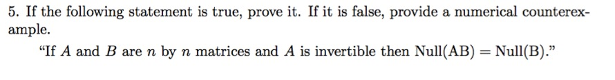 5. If the following statement is true, prove it. If it is false, provide a numerical counterex- ample. If A and B are n by n matrices and A is invertible then Null(AB)- Null(B).