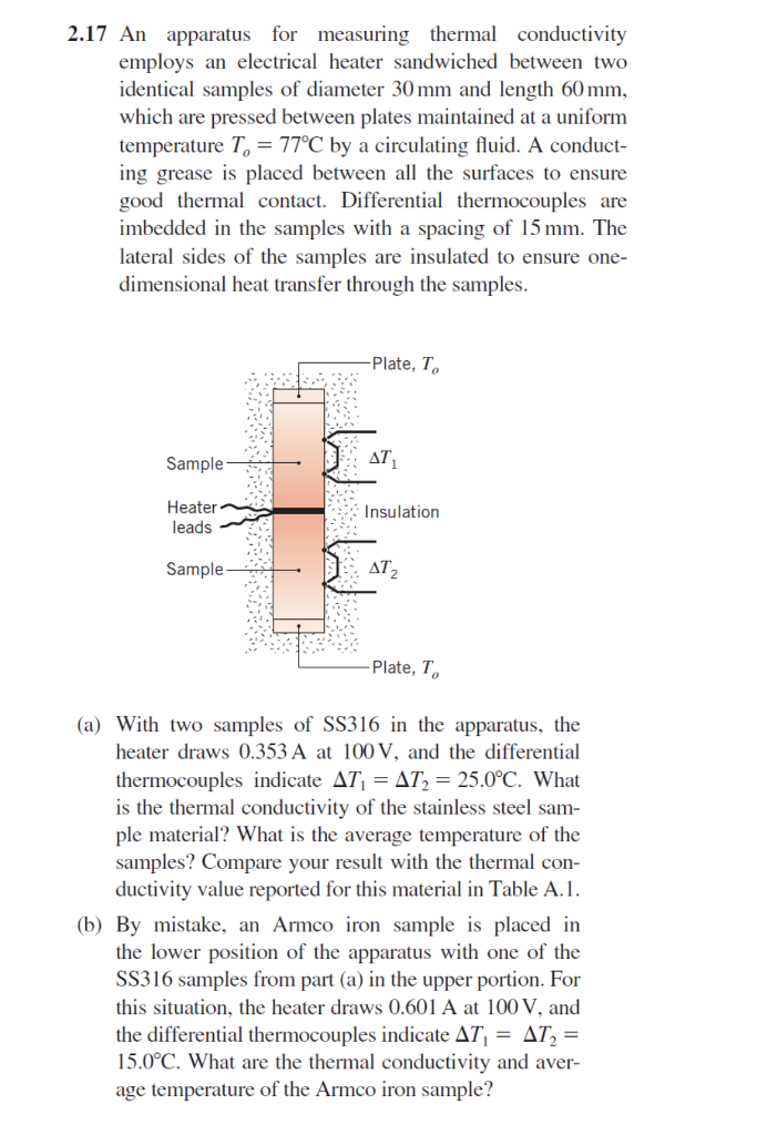 2.17 An apparatus for measuring thermal conductivity employs an electrical heater sandwiched between two identical samples of diameter 30 mm and length 60 mm, which are pressed between plates maintained at a uniform temperature T,-77℃ by a circulating fluid. A conduct- ing grease is placed between all the surfaces to ensure good thermal contact. Differential thermocouples are imbedded in the samples with a spacing of 15 mm. The lateral sides of the samples are insulated to ensure one- dimensional heat transfer through the samples Plate, To AT Sample Heater leads Insulation Sample 2 Plate, To (a) With two samples of SS316 in the apparatus, the heater draws 0.353 A at 100V, and the differential thermocouples indicate ΔΤΙ ΞΔΙ2Ξ 25.0°C. What is the thermal conductivity of the stainless steel sam- ple material? What is the average temperature of the samples? Compare your result with the thermal con- ductivity value reported for this material in Table A.1 (b) By mistake, an Armco iron sample is placed in the lower position of the apparatus with one of the SS316 samples from part (a) in the upper portion. For this situation, the heater draws 0.601 A at 100V, and the differential thermocouples indicate ΔΤι ΔΤ, 15.0°C. What are the thermal conductivity and aver- age temperature of the Armco iron sample?