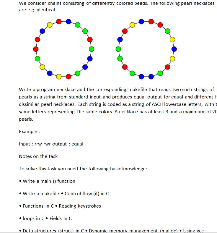 We consider chains consisting ot ditterently colored beads. Ihe tollowing pearl n are e.g. identical. Write a program necklace and the corresponding makefile that reads two such strings of pearls as a string from standard input and produces equal output for equal and different f dissimilar pearl necklaces. Each string is coded as a string same letters representing the same colors. A necklace has at least 3 and a maximum of 20 pearls. of ASCII lowercase letters, with t Example Input : rrw rwr output : equal Notes on the task To solve this task you need the following basic knowledge: Write a main () function Write a makefile . Control flow (if) in C Functions in C Reading keystrokes loops in C Fields in C Data structures (struct) in C.Dvnamic memorv management (malloc).Using gcc