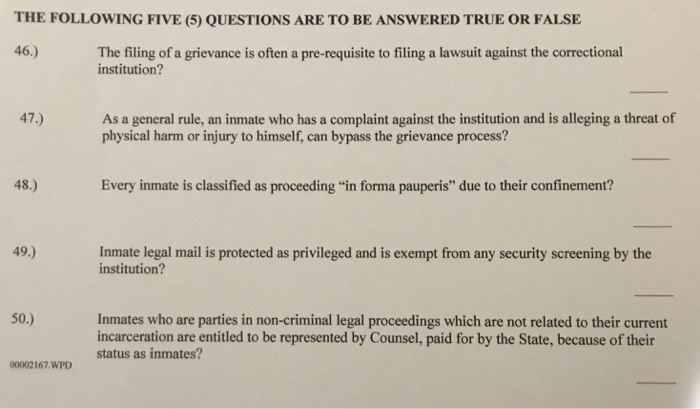 THE FOLLOWING FIVE (5) QUESTIONS ARE TO BE ANSWERED TRUE OR FALSE 46.) The filing of a grievance is often a pre-requisite to filing a lawsuit against the correctional institution? As a general rule, an inmate who has a complaint against the institution and is alleging a threat of physical harm or injury to himself, can bypass the grievance process? 47.) 48.) Every inmate is classified as proceeding in forma pauperis due to their confinement? 49.) Inmate legal mail is protected as privileged and is exempt from any security screening by the institution? Inmates who are parties in non-criminal legal proceedings which are not related to their current incarceration are entitled to be represented by Counsel, paid for by the State, because of their status as inmates? 50 00002167 WPD