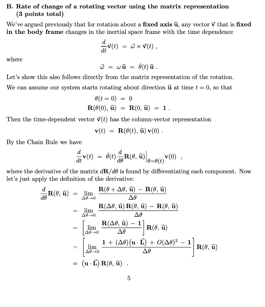 B. Rate of change of a rotating vector using the matrix representation (3 points total) Weve argued previously that for rotation about a fixed axis υ, any vector v that is fixed in the body frame changes in the inertial space frame with the time dependence dt where Lets show this also follows directly from the matrix representation of the rotation We can assume our system starts rotating about direction υ at time t 0, so that 0(t= 0) = 0 Then the time-dependent vector V(t) has the column-vector representation v(t) -R(0(t), u) v(0). By the Chain Rule we have d6 where the derivative of the matrix dR/d0 is found by differentiating each component. Now lets just apply the definition of the derivative: Rim. lim A0 lim - u1