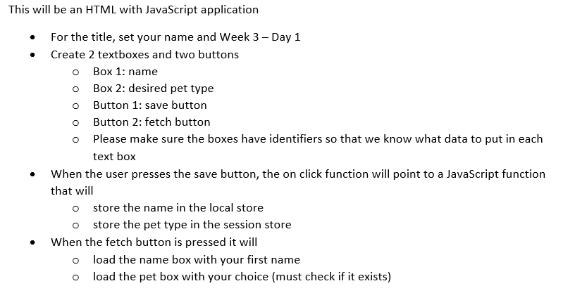 This will be an HTML with JavaScript application For the title, set your name and Week 3- Day 1 Create 2 textboxes and two buttons o Box 1: name o Box 2: desired pet type o Button 1: save button o Button 2: fetch button o Please make sure the boxes have identifiers so that we know what data to put in each text box When the user presses the save button, the on click function will point to a JavaScript function that will o store the name in the local store o store the pet type in the session store When the fetch button is pressed it will load the name box with your first name load the pet box with your choice (must check if it exists) o o