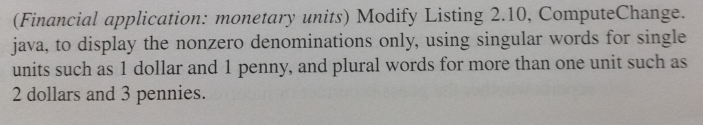 (Financial application: monetary units) Modify Listing 2.10, Compute Change. java, to display the nonzero denominations only, using singular words for single units such as 1 dollar and 1 penny, and plural words for more than one unit such as 2 dollars and 3 pennies.