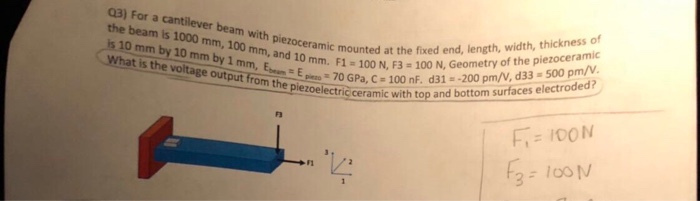 Q3) For a cantilever beam with piezoceramic mount s 1000 mm, What is the a0 mm by 1 m.mm and 10 mondat the fixed end,length, width, thickness of oelectric ceramic with top and bottom surfaces electroded? tage output E100 N, F3-100 N, Geometry of the piezoceramic outputTrom Een e 70 GPa, C-100 nF. d31--200 pm/V, d33- 500 pm/2. 2