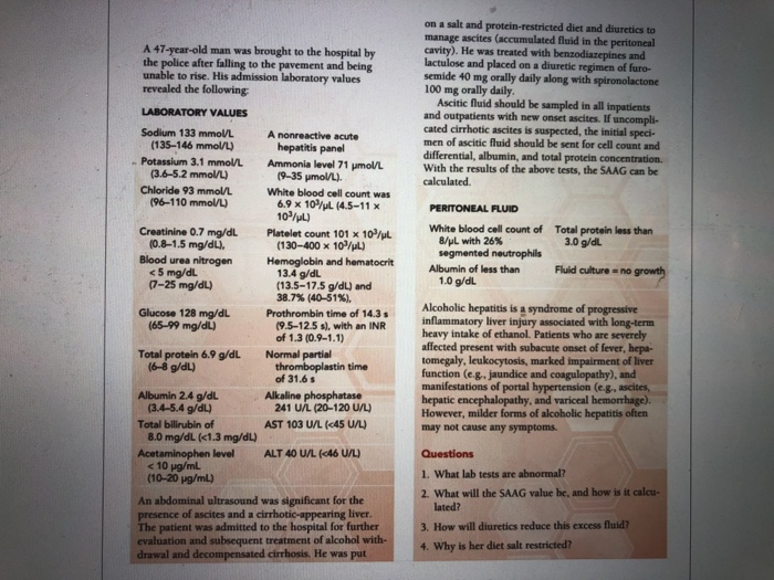A 47-year-old man was brought to the hospital by the police after falling to the pavement and being unable to rise. His admission laboratory values revealed the following on a salt and protein-restricted diet and diuretics to manage ascites (accumulated fluid in the peritoneal cavity). He was treated with benzodiazepines and lactulose and placed on a diuretic regimen of furo- semide 40 mg orally daily along with spironolactone 100 mg orally daily Ascitic fluid should be sampled in all inpatients and outpatients with new onset ascites. If uncompli- cated cirrhotic ascites is suspected, the initial speci- men of 

<div class=