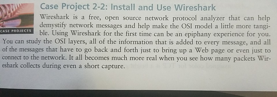 Case Project 2-2: Install and Use Wireshark Wireshark is a free, open source network protocol analyzer that can help demystify network messages and help make the OSI model a little more tangi- E PROECTS ble. Using Wireshark for the first time can be an epiphany experience for you. You can study the OSI layers, all of the information that is added to every message, and all of the messages that have to go back and forth just to bring up a Web page or even just to connect to the network. It all becomes much more 

<div class=
