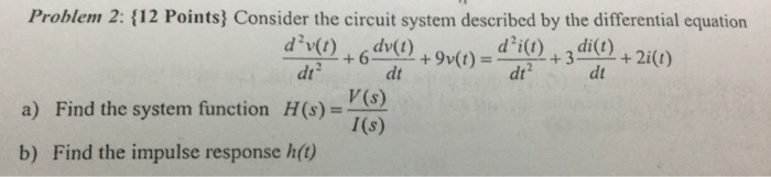 Problem 2: {12 Points) Consider the circuit system described by the differential equation dv(t) d v(t) di(t) di(t) 2i(t) 9v(t) dt V(s) a) Find the system function H(s) I(s) b) Find the impulse response h