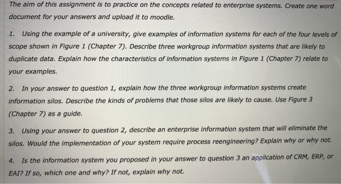 The aim of this assignment is to practice on the concepts related to enterprise systems. Create one word document for your answers and upload it to moodle. 1. Using the example of a university, give examples of information systems for each of the four levels of scope shown in Figure 1 (Chapter 7). Describe three workgroup information systems that are likely to duplicate data. Explain how the characteristics of information systems in Figure 1 (Chapter 7) relate to your examples. 2. In your answer to question 1, explain how the three workgroup information systems create information silos. Describe 

<div class=