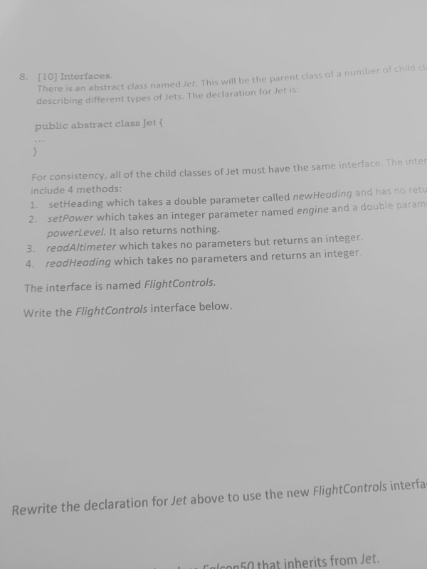 8. [10] Interfaces. There is an abstract class named Jet. This will be the parent class of a number of child cli describing different types of Jets. The declaration for Jet is public abstract class Jet ( For consistency, all of the child classes of Jet must have the same interface. The inter include 4 methods: 1. setHeading which takes a double parameter called newHeading and has no retu 2. setPower which takes an integer parameter named engine and a double param powerLevel. It also returns nothing. 3. readAltimeter which takes no parameters but returns an integer. readHeading which takes no parameters and returns an integer The interface is named FlightControls Write the FlightControls interface below. 4. Rewrite the declaration for Jet above to use the new FlightControls interfa Calcoo50 that inherits from Jet.