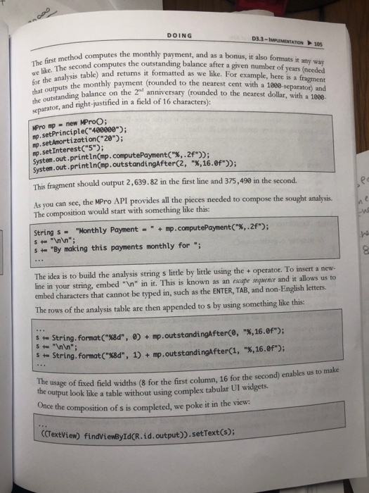 DOING D3.3-IMPLEMENTATION 105 first method co The tit The second computes the outstanding balance after a given number of y method computes the monthly payment, and as a bonus, it also formats it analysis table) and returns it formatted as we like. For example, here is a fi years (needed the monthly payment (rounded to the nearest cent with that outputs the outstanding balance on the 2hd anniversary (rounded separator, and right-justified in a field of 16 characters): a 1000-separator) and to the nearest dollar, with a 1000 MPro mp 

<div class=