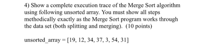 4) Show a complete execution trace of the Merge Sort algorithm using following unsorted array. You must show all steps methodically exactly as the Merge Sort program works through the data set (both splitting and merging). (10 points) unsorted_array [19, 12, 34, 37, 3, 54, 31]