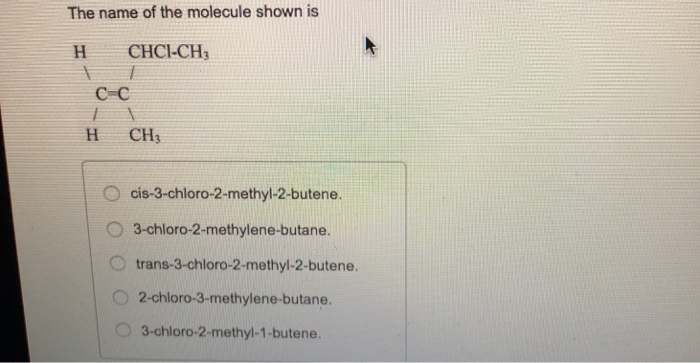 The name of the molecule shown is CHCI-CH с-с H CH3 O cis-3-chloro-2-methyl-2-butene. 3-chloro-2-methylene-butane. O trans-3-chloro-2-methyl-2-butene. O 2-chloro-3-methylene-butane. O 3-chloro-2-methyl-1-butene.