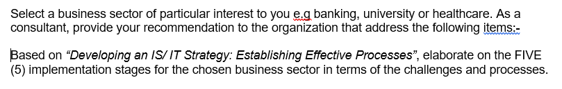 Select a business sector of particular interest to you е.g banking, university or healthcare. As a consultant, provide your recommendation to the organization that address the following items: Based on Developing an IS/ IT Strategy: Establishing Effective Processes, elaborate on the FIVE (5) implementation stages for the chosen business sector in terms of the challenges and processes