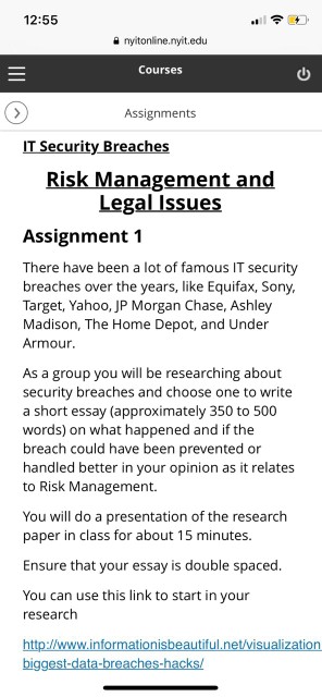 12:55 a nyitonline.nyit.edu Courses ? Assignments IT Security Breaches Risk Management and Legal Issues Assignment 1 There have been a lot of famous IT security breaches over the years, like Equifax, Sony Target, Yahoo, JP Morgan Chase, Ashley Madison, The Home Depot, and Under Armour As a group you will be researching about security breaches and choose one to write a short essay (approximately 350 to 500 words) on what happened and if the breach could have been prevented or handled better in your opinion as it relates to Risk Management. You will do a presentation of the research paper in class for about 15 minutes Ensure that your essay is double spaced You can use this link to start in your research