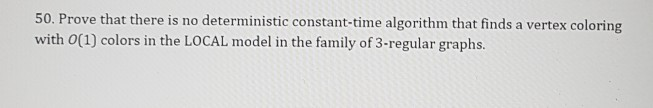 50. Prove that there is no deterministic constant-time algorithm that finds a vertex coloring with 0(1) colors in the LOCAL model in the family of 3-regular graphs.