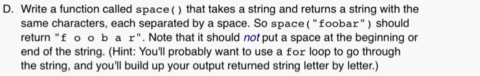 D. Write a function called space() that takes a string and returns a string with the same characters, each separated by a space. So space (foobar) should return f o ob a r. Note that it should not put a space at the beginning or end of the string. (Hint: Youll probably want to use a for loop to go through the string, and youll build up your output returned string letter by letter.)