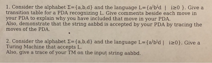 1. Consider the alphabet Σ={a,b,d) and the language L=(abid I i20 }. Give a transition table for a PDA recognizing L. Give comments beside each move in your PDA to explain why you have included that move in your PDA Also, demonstrate that the string aabbd is accepted by your PDA by tracing the moves of the PDA 2. Consider the alphabet 2-fa,b,d and the language L-faibid Turing Machine that accepts L Also, give a trace of your TM on the input string aabbd. i20. Give a