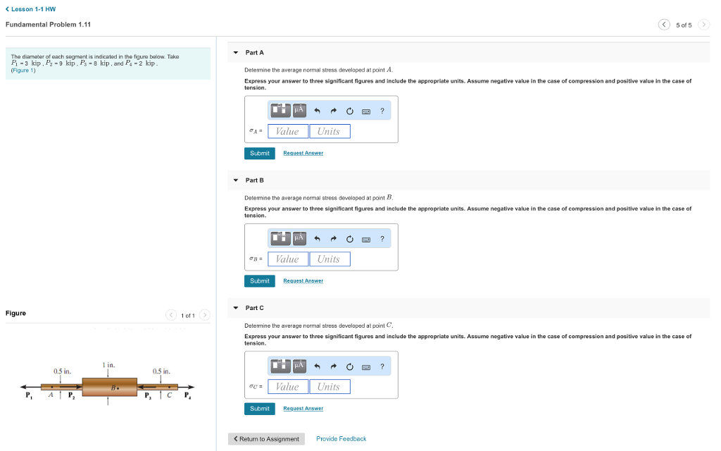 <Lesson 1-1 HW Fundamental Problem 1.11 5 of 5 -Part A The diamoter of oach segment is ind cated in tho figuro bolaw. Tako P-3 kip,?-9 kip-P3 . 8 kip , and Ps-2 kip (Figure 1) Determine the average normal stress developed at point A. Express your answer to three significant figures and include the appropriate units. Assume negative value in the case of compression and positive value in the case of tension AValue Units Submit Part B Detemine the average normal stress developed at point B Express your answer to three significant figures and include the appropriate units. Assume negative value in the case of compression and positive value in the case of tension I Value Units Submit Request Answer Part C Figure 1 of1 Determine the average normal stress developed at pcint C Expross your answer to three significant figures and include the appropriato units. Assume negative value in the case of compression and positive value in the case of tension 1 in. 0.5 in. 0.5 in. Value Units Submit K Return to Assignment Provide Feedback