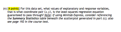 (n) [4 points] for this data set, what values of explanatory and response variables, that is what coordinate pair (x,y), is the least-squares regression equation guaranteed to pass through? note: if using minitab express, consider referencing the summary statistics table beneath the scatterplot generated in part (c); also see page 192 in the course text.