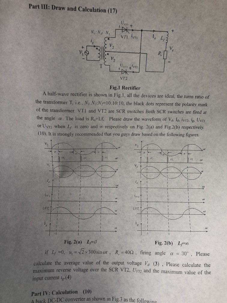Part III: Draw and Calculation (17) 」.vn kn | İdL, vri Ivri V. V2 VT2 VT2 Fig.1 Rectifier A half-wave rectifier is shown in Fig.1, all the devices are ideal, the turns ratio of the transformer T, i.e., NIN;:N厂10:10:10, the black dots represent the polarity mark of the transformer. VT1 and VT2 are SCR switches Both SCR switches are fired at the angle α . The load is Rolf, Please draw the waveform of Va ld, iv72, lg, Uvri or Uvr2 when Ly is zero and o respectively on Fig. 2(a) and Fig.2(b) respectively. (10). It is 

<div class=