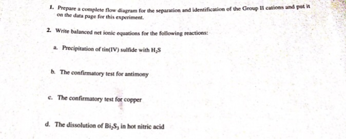 agram for the separation and identification of the Group Il cations and pat it on the data page for this experiment Write balanced net ionic equations for the following reactions: a. Precipitation of tinIV) sulfide with H,S b. The confirmatory test for antimony 2. The confirmatory test for copper · d. The dissolution of Bi,S, in hot nitric acid