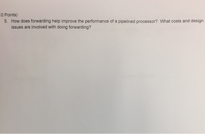 0 Points) 5. How does forwarding help improve the performance of a pipelined processor? What costs and design issues are involved with doing forwarding?