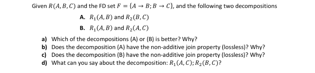 Given R(A, B,C) and the FD set F A-B; B-C), and the following two decompositions A. R1(A, B) and R2(B,C) B. R1 (A, B) and R2(