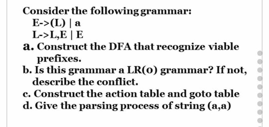 Consider the following grammar: E->(L) l a L->L,E | E a. Construct the DFA that recognize viable prefixes. b. Is this grammar